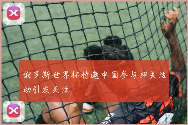 俄罗斯世界杯特邀中国参与相关活动引发关注