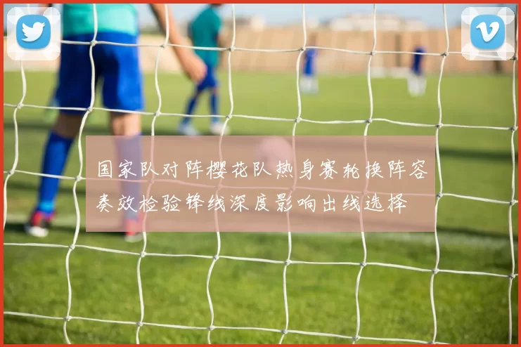 国家队对阵樱花队热身赛轮换阵容奏效检验锋线深度影响出线选择