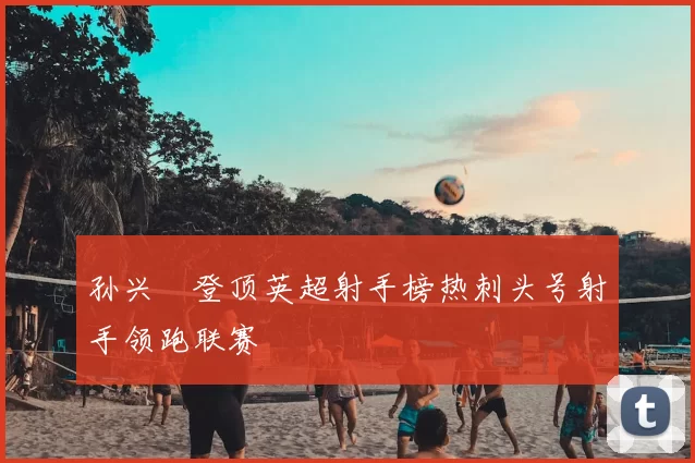 孙兴慜登顶英超射手榜热刺头号射手领跑联赛