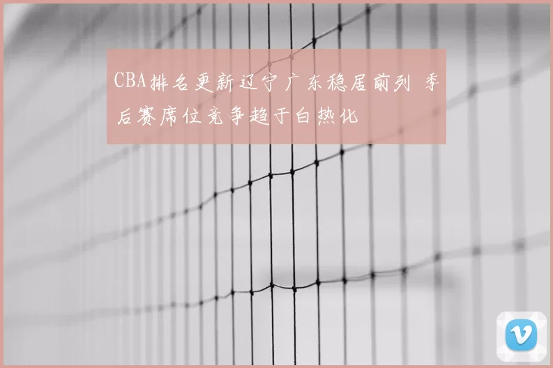 CBA排名更新辽宁广东稳居前列 季后赛席位竞争趋于白热化