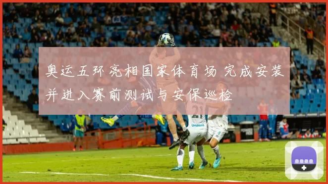 奥运五环亮相国家体育场 完成安装并进入赛前测试与安保巡检