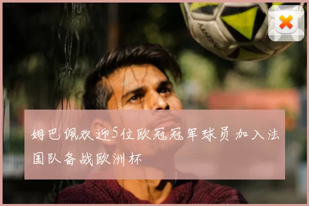 姆巴佩欢迎5位欧冠冠军球员加入法国队备战欧洲杯