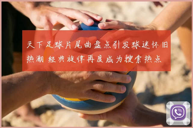 天下足球片尾曲盘点引发球迷怀旧热潮 经典旋律再度成为搜索热点