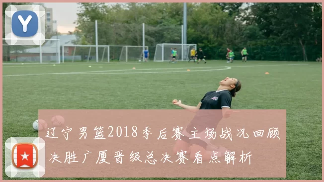 辽宁男篮2018季后赛主场战况回顾 决胜广厦晋级总决赛看点解析