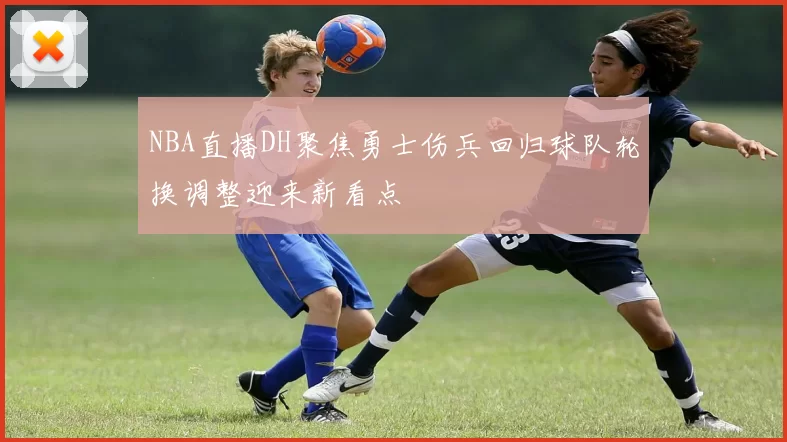 NBA直播DH聚焦勇士伤兵回归球队轮换调整迎来新看点