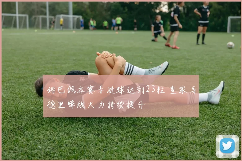 姆巴佩本赛季进球达到23粒 皇家马德里锋线火力持续提升