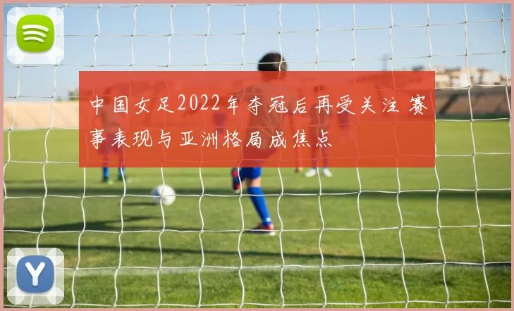 中国女足2022年夺冠后再受关注 赛事表现与亚洲格局成焦点