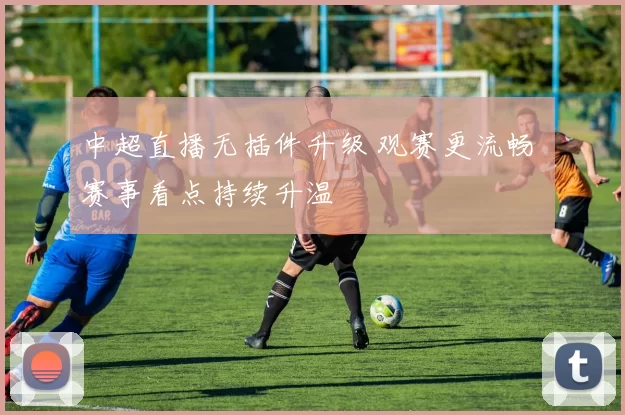 中超直播无插件升级 观赛更流畅 赛事看点持续升温