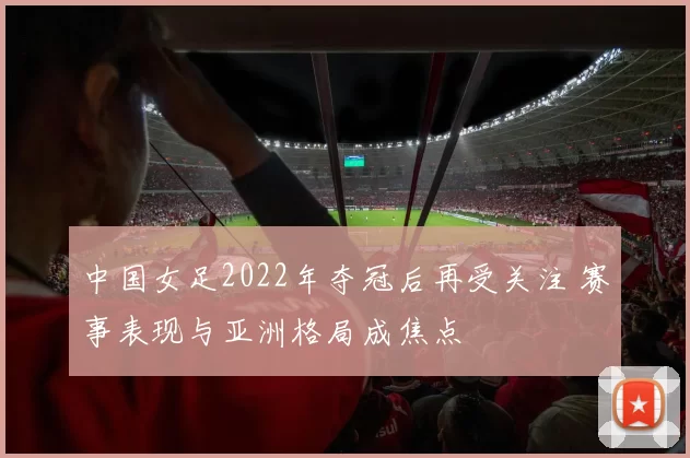 中国女足2022年夺冠后再受关注 赛事表现与亚洲格局成焦点