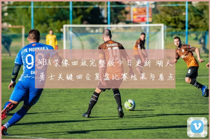NBA录像回放完整版今日更新 湖人勇士关键回合复盘比赛结果与看点