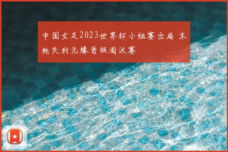 中国女足2023世界杯小组赛出局 末轮失利无缘晋级淘汰赛