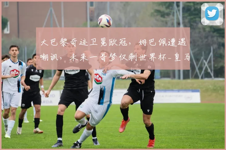 大巴黎奇迹卫冕欧冠，姆巴佩遭遇嘲讽，未来一哥梦仅剩世界杯_皇马_国米_阿森纳