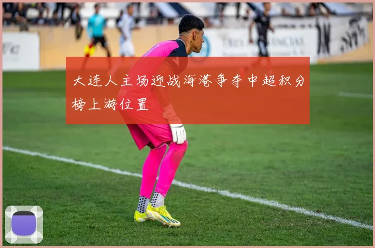 大连人主场迎战海港争夺中超积分榜上游位置