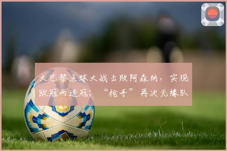 大巴黎点球大战击败阿森纳，实现欧冠两连冠；“枪手”再次无缘队史首座欧冠，主帅发声_西班牙人_皇家马德里_曼城