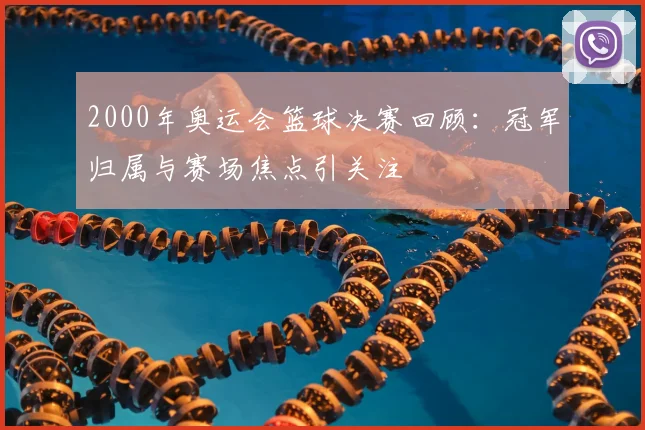 2000年奥运会篮球决赛回顾:冠军归属与赛场焦点引关注