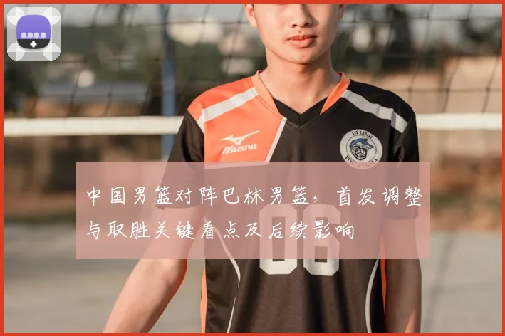 中国男篮对阵巴林男篮，首发调整与取胜关键看点及后续影响