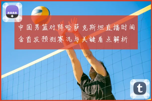 中国男篮对阵哈萨克斯坦直播时间含首发预测赛况与关键看点解析