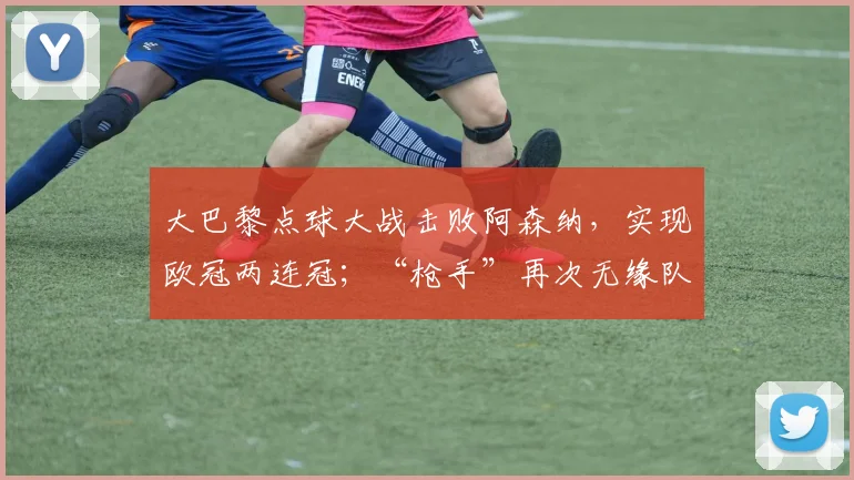 大巴黎点球大战击败阿森纳，实现欧冠两连冠；“枪手”再次无缘队史首座欧冠，主帅发声_西班牙人_皇家马德里_曼城