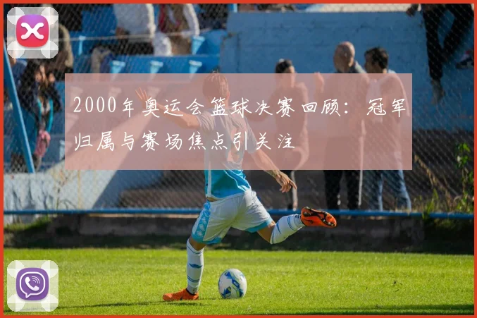 2000年奥运会篮球决赛回顾:冠军归属与赛场焦点引关注