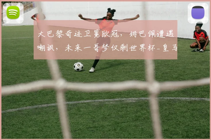大巴黎奇迹卫冕欧冠，姆巴佩遭遇嘲讽，未来一哥梦仅剩世界杯_皇马_国米_阿森纳
