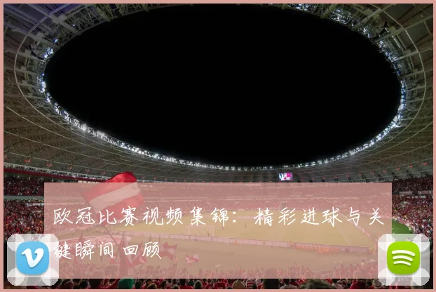 欧冠比赛视频集锦:精彩进球与关键瞬间回顾