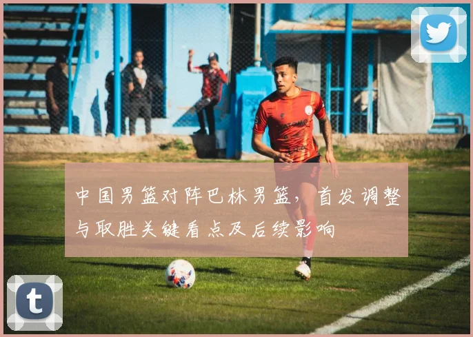 中国男篮对阵巴林男篮，首发调整与取胜关键看点及后续影响